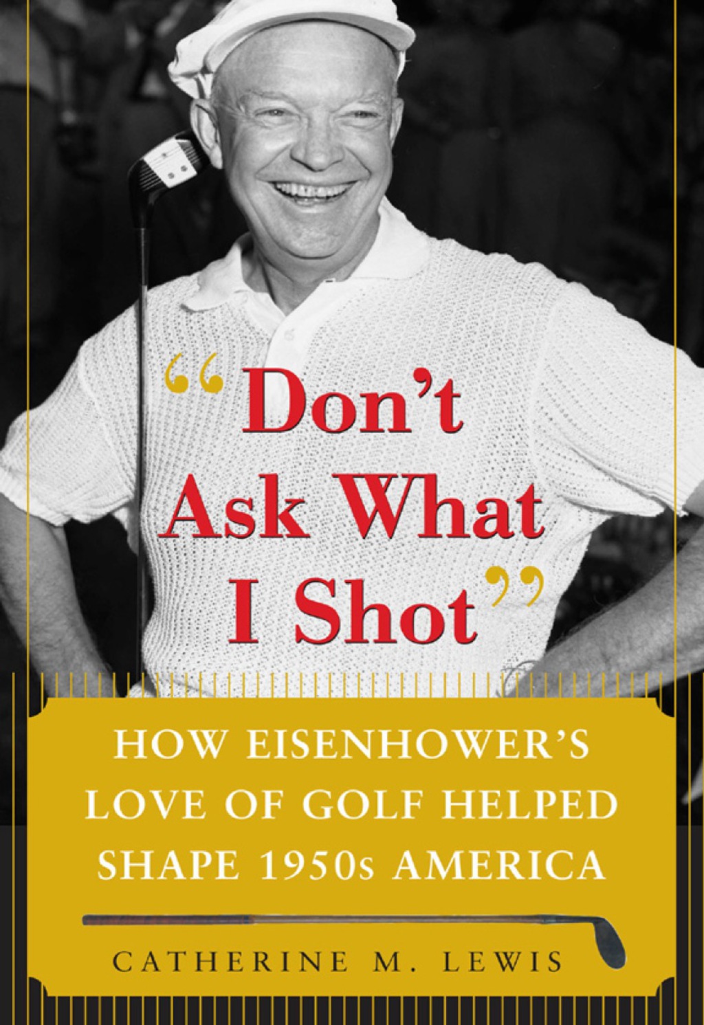 Don’t Ask What I Shot How President Eisenhower’s Love of Golf Helped Shape 1950’s America 1st Edition