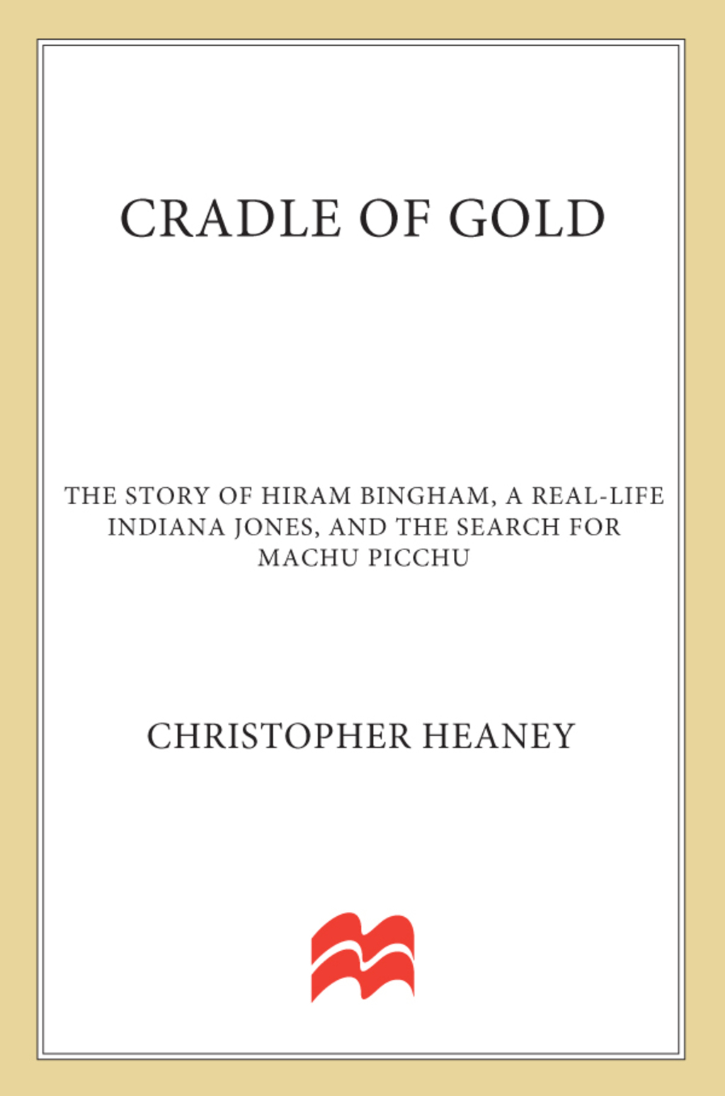 Cradle of Gold The Story of Hiram Bingham, a Real-Life Indiana Jones, and the Search for Machu Picchu