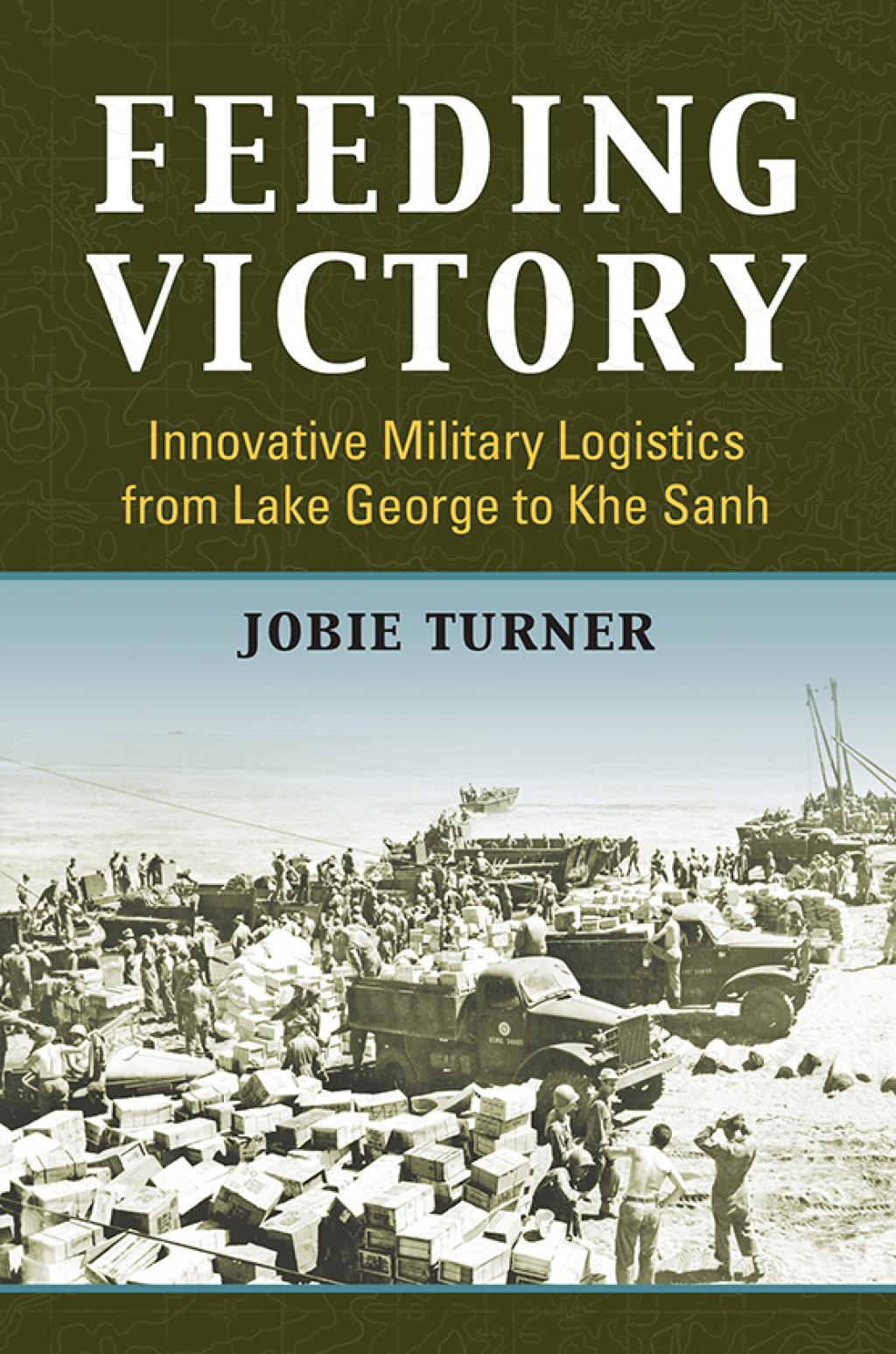 Feeding Victory Innovative Military Logistics from Lake George to Khe Sanh