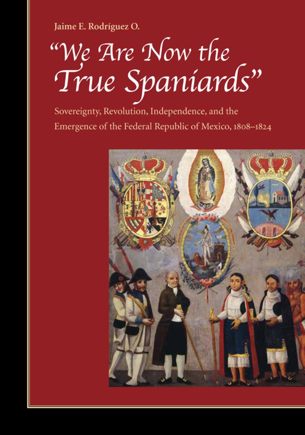 “We Are Now the True Spaniards” Sovereignty, Revolution, Independence, and the Emergence of the Federal Republic of Mexico, 1808–1824 1st Edition