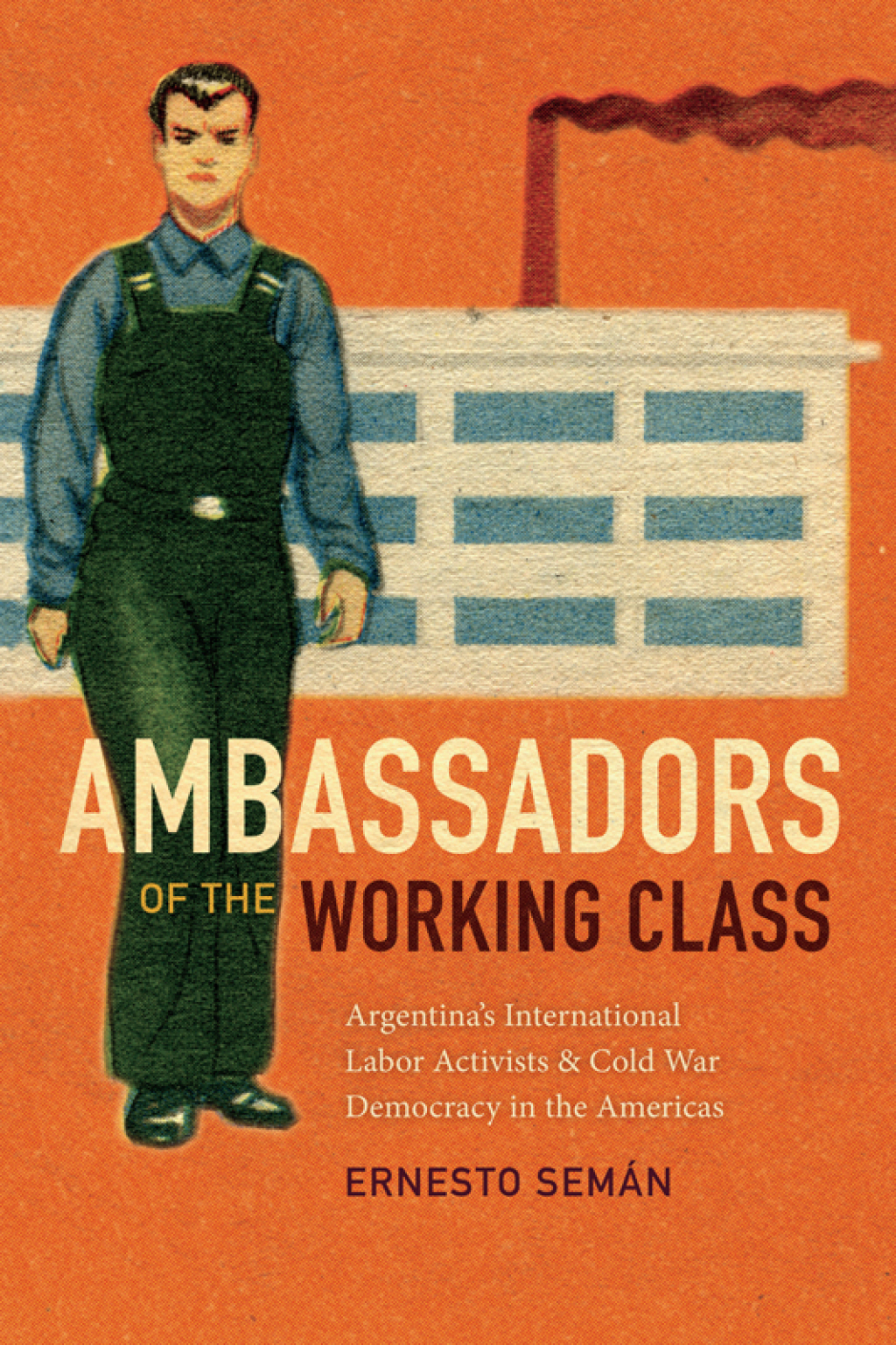 Ambassadors of the Working Class Argentina’s International Labor Activists and Cold War Democracy in the Americas