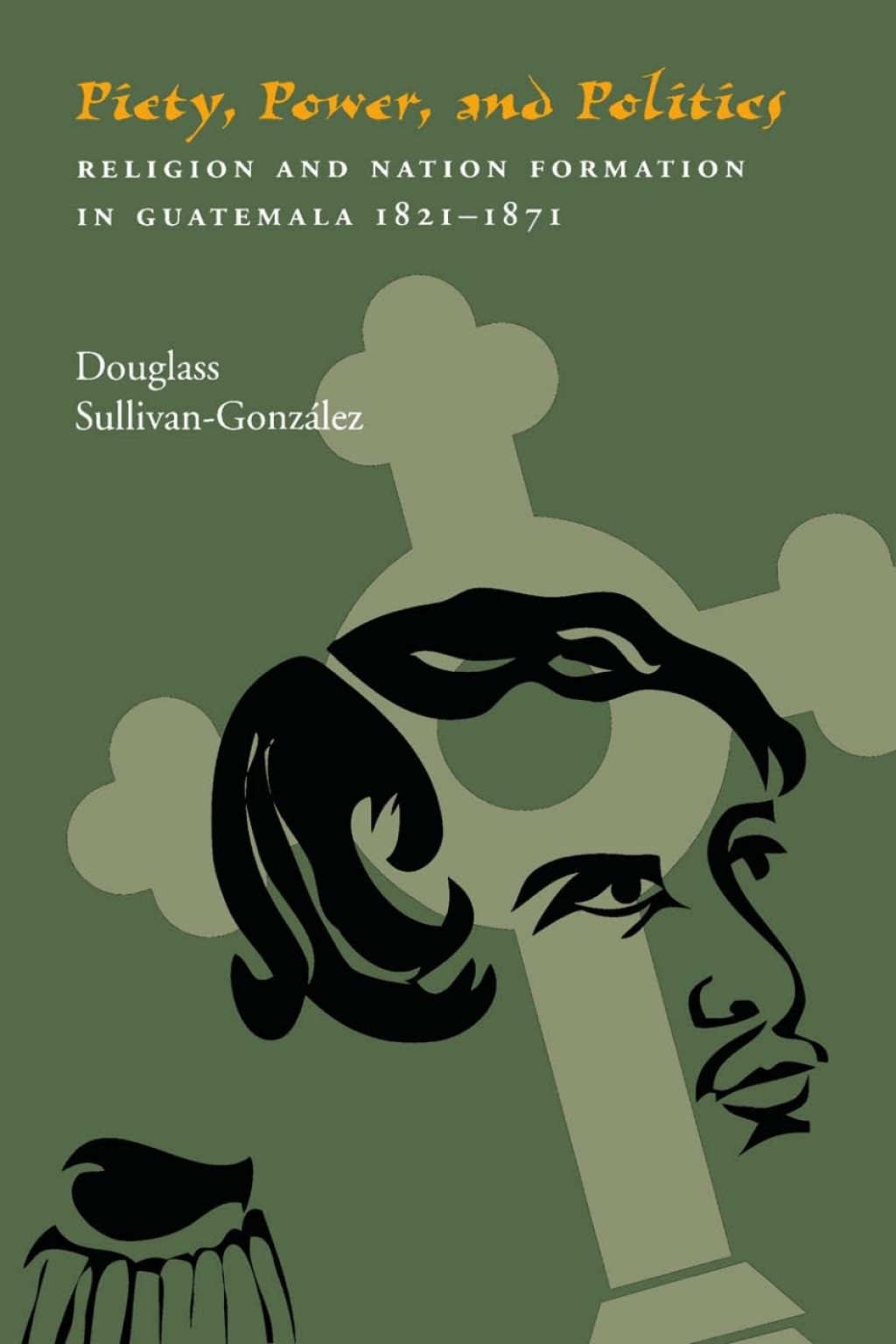 Piety, Power, and Politics Religion and Nation Formation in Guatemala, 1821–1871