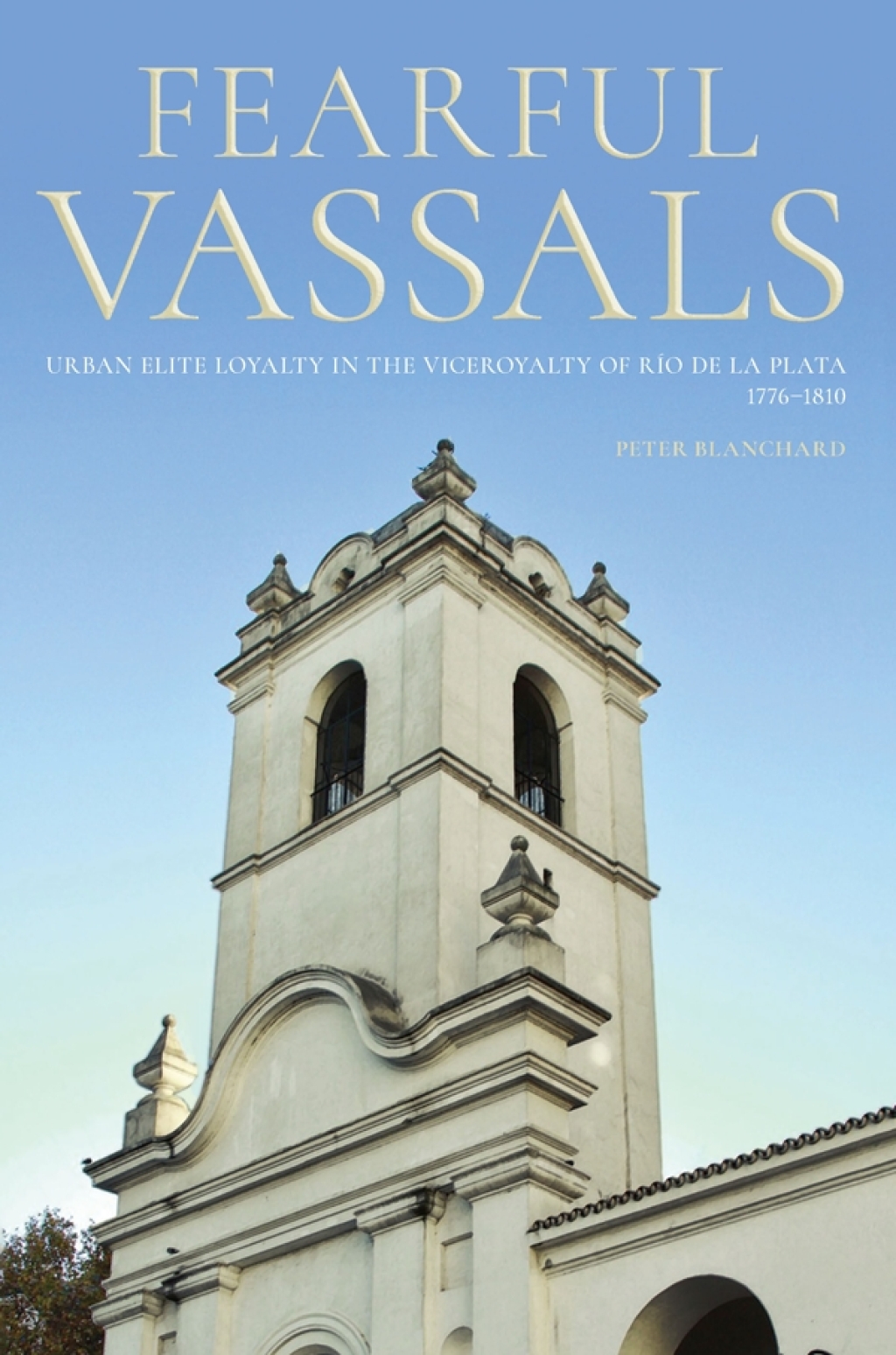 Fearful Vassals Urban Elite Loyalty in the Viceroyalty of Río de la Plata, 1776-1810