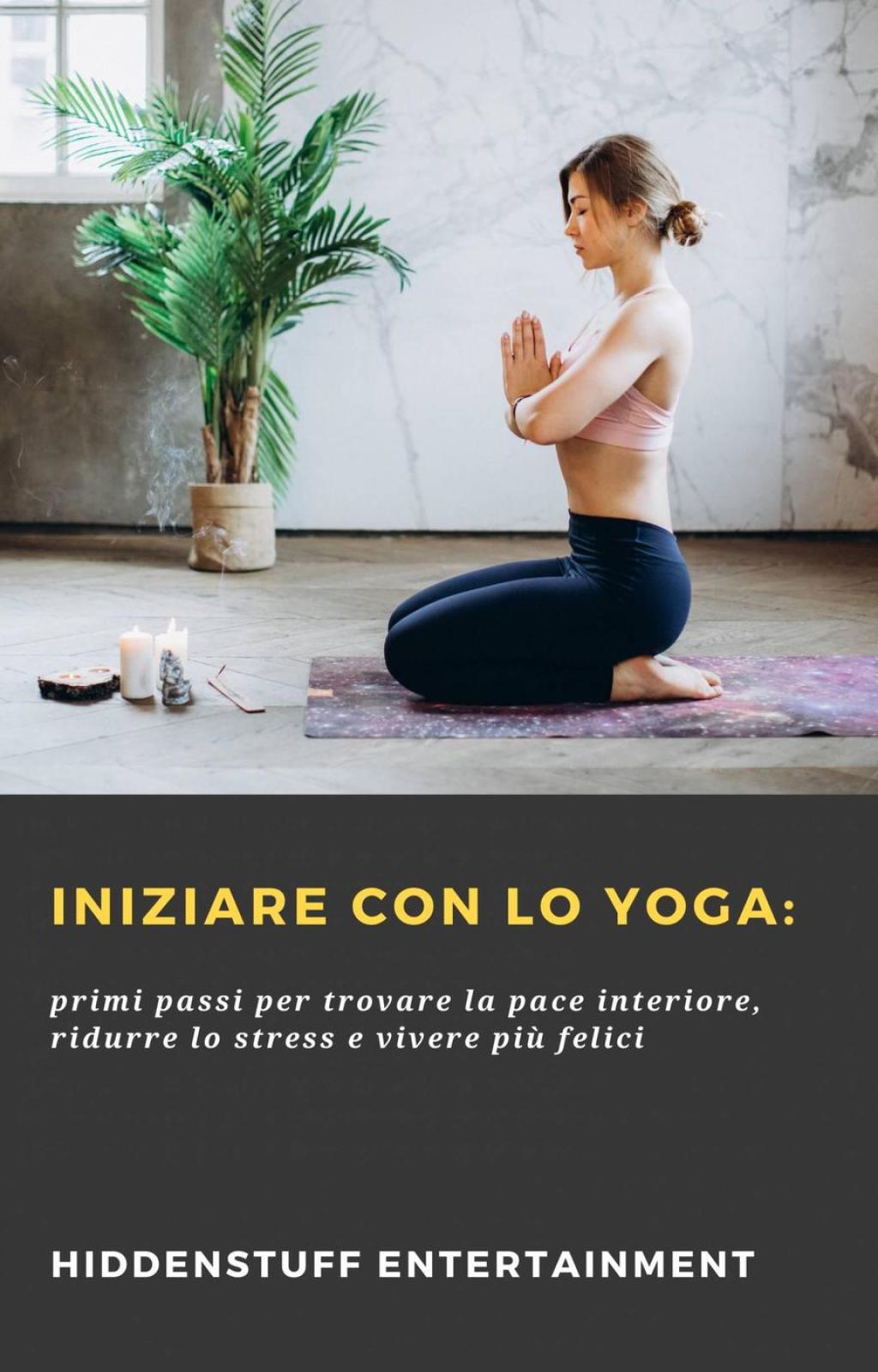 Iniziare con lo Yoga: primi passi per trovare la pace interiore, ridurre lo stress e vivere più felici
