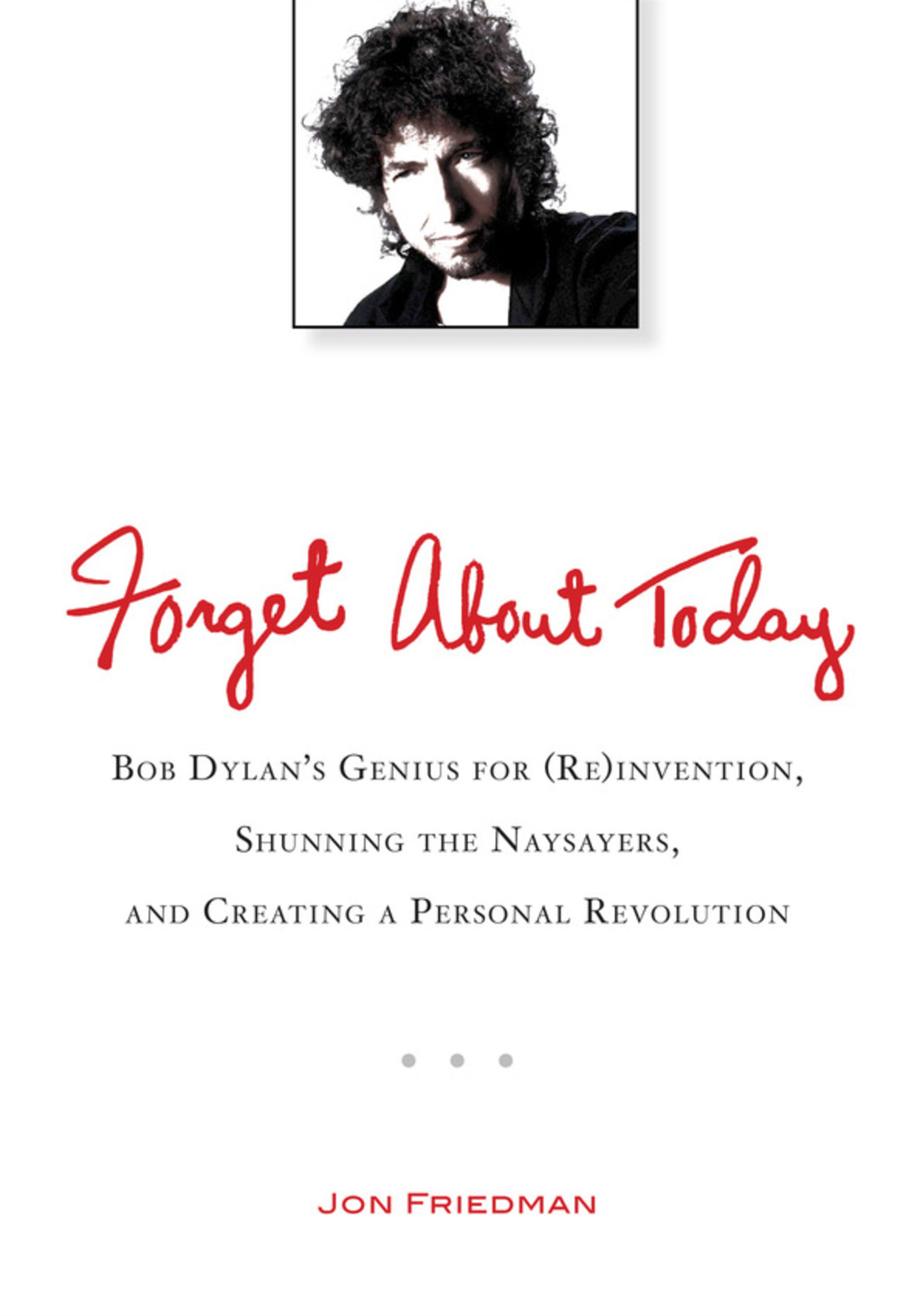 Forget About Today Bob Dylan’s Genius for (Re)invention, Shunning the Naysayers, and Creating a Personal Revolution