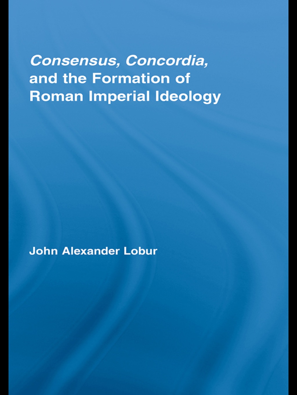 Consensus, Concordia and the Formation of Roman Imperial Ideology 1st Edition