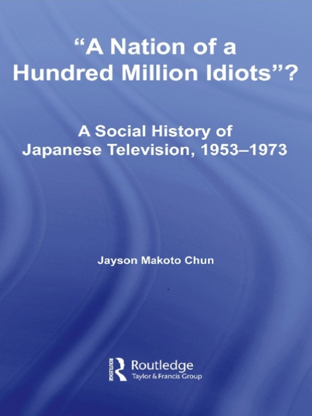 A Nation of a Hundred Million Idiots? A Social History of Japanese Television, 1953 – 1973 1st Edition