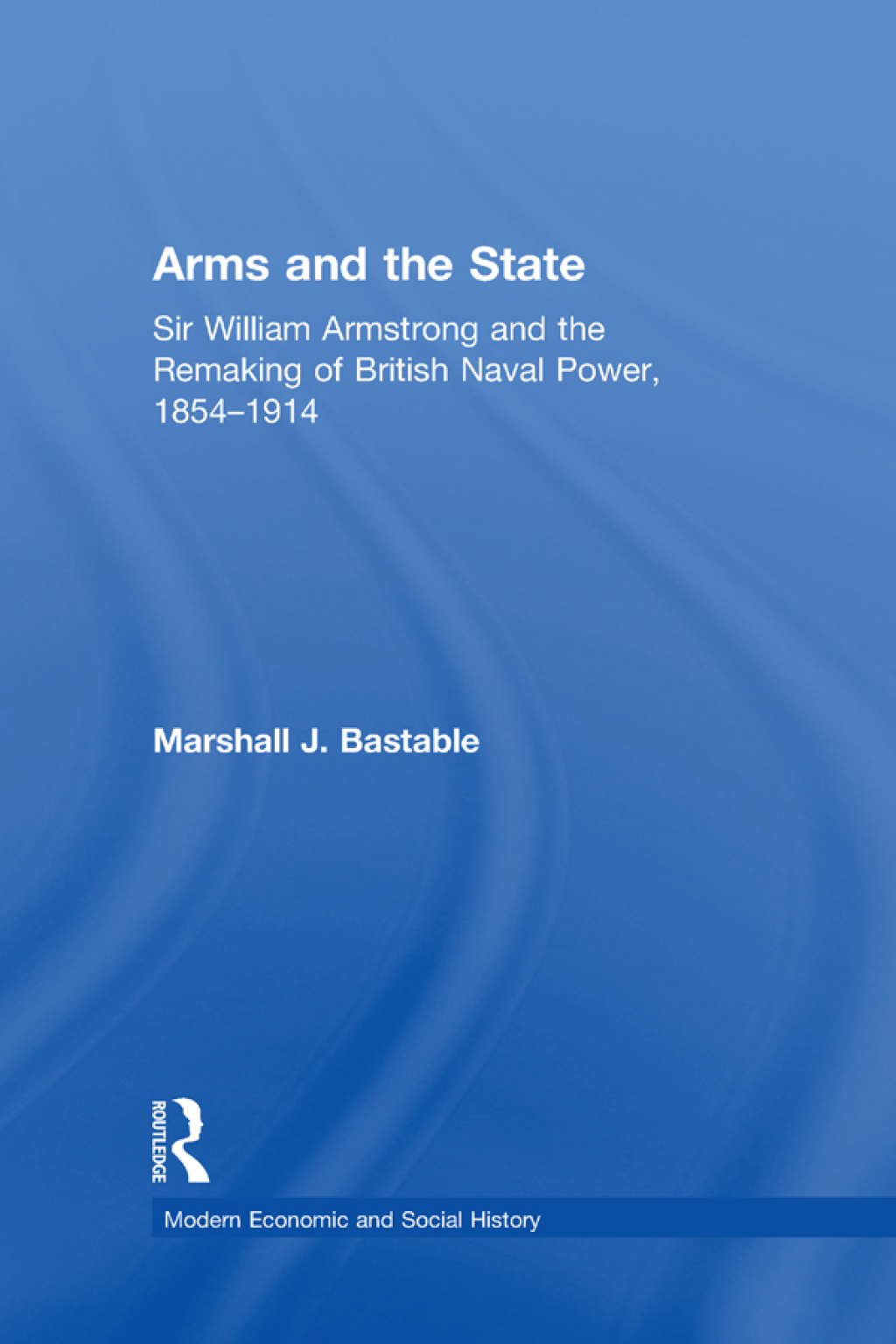 Arms and the State Sir William Armstrong and the Remaking of British Naval Power, 1854–1914 1st Edition