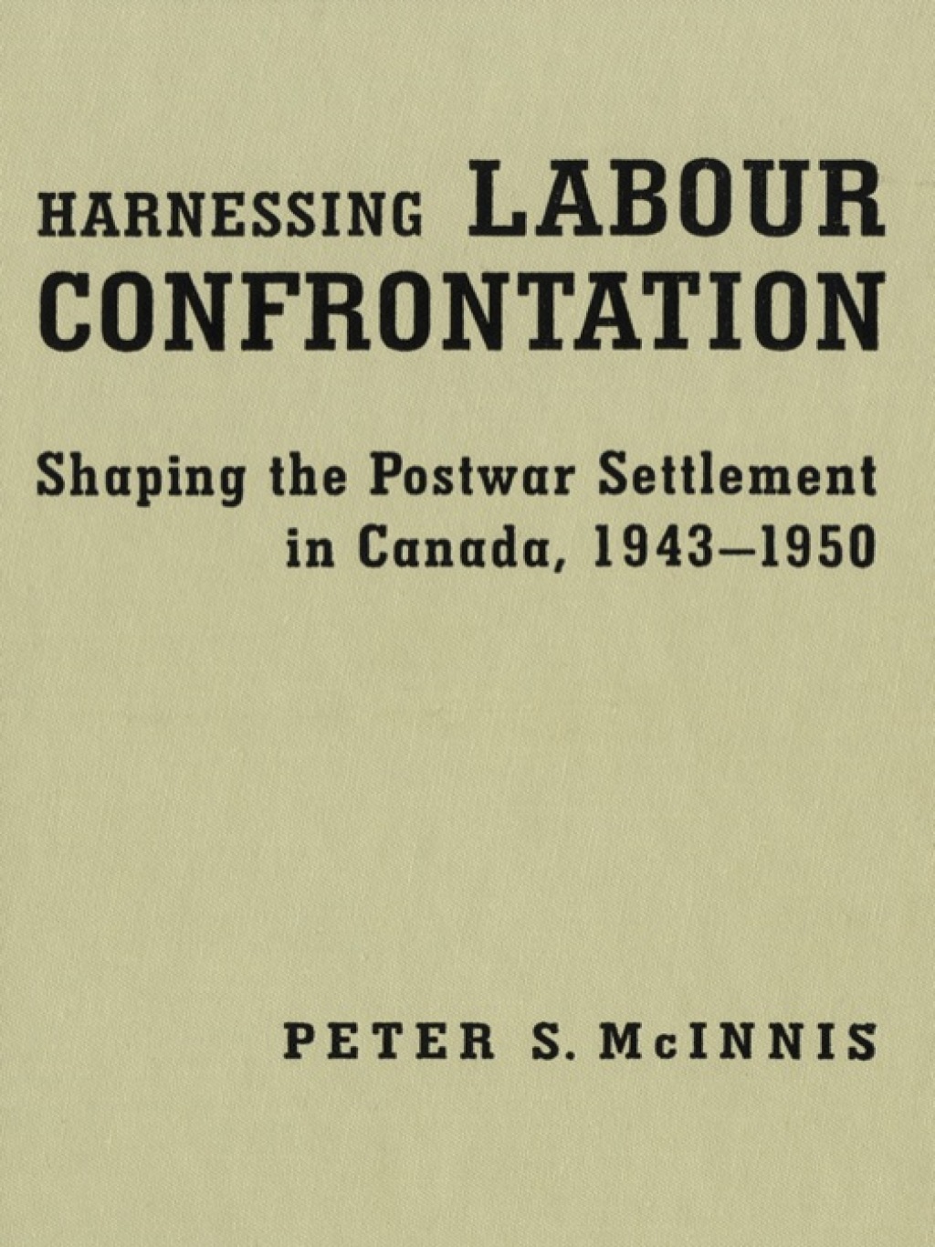 Harnessing Labour Confrontation Shaping the Postwar Settlement in Canada, 1943-1950 1st Edition