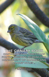 Imagen de portada: The Canary Book: Containing Full Directions for the Breeding, Rearing and Management of Canaries and Canary Mules 9781406780284