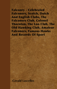 صورة الغلاف: Falconry - Celebrated Falconers, Scotch, Dutch and English Clubs, the Falconers Club, Colonel Thornton, the Loo Club, the Old Hawking Club, Amateur Fa 9781445524481