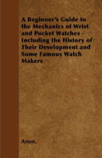 Imagen de portada: A Beginner's Guide to the Mechanics of Wrist and Pocket Watches - Including the History of Their Development and Some Famous Watch Makers 9781446529546