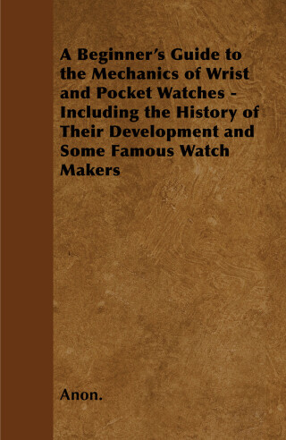 Cover image: A Beginner's Guide to the Mechanics of Wrist and Pocket Watches - Including the History of Their Development and Some Famous Watch Makers 9781446529546