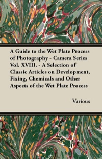 Cover image: A Guide to the Wet Plate Process of Photography - Camera Series Vol. XVIII. - A Selection of Classic Articles on Development, Fixing, Chemicals and 9781447443254