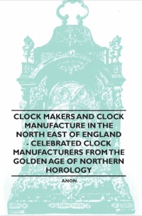 صورة الغلاف: Clock Makers and Clock Manufacture in the North East of England - Celebrated Clock Manufacturers from the Golden Age of Northern Horology 9781446529447