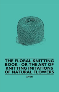 表紙画像: The Floral Knitting Book - Or, The Art of Knitting Imitations of Natural Flowers 9781445528366