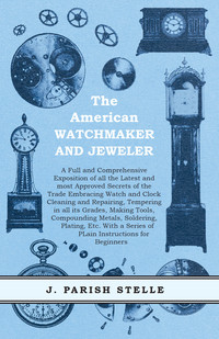 表紙画像: The American Watchmaker and Jeweler - A Full and Comprehensive Exposition of all the Latest and most Approved Secrets of the Trade Embracing Watch and Clock Cleaning and Repairing 9781473328389