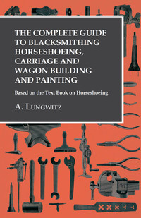 صورة الغلاف: The Complete Guide to Blacksmithing Horseshoeing, Carriage and Wagon Building and Painting - Based on the Text Book on Horseshoeing 9781473328624