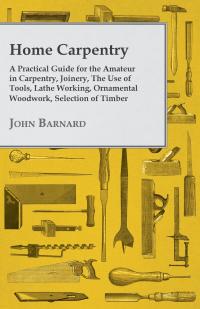 صورة الغلاف: Home Carpentry - A Practical Guide for the Amateur in Carpentry, Joinery, the Use of Tools, Lathe Working, Ornamental Woodwork, Selection of Timber, Etc. 9781447435105