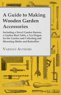 صورة الغلاف: A Guide to Making Wooden Garden Accessories - Including a Novel Garden Barrow, a Garden Bird Table, a Tea Wagon for the Garden and Collecting and Mounting Moths and Butterflies 9781447441946