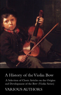 صورة الغلاف: A History of the Violin Bow - A Selection of Classic Articles on the Origins and Development of the Bow (Violin Series) 9781447459286