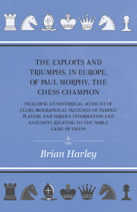 Cover image: The Exploits and Triumphs, in Europe, of Paul Morphy, the Chess Champion - Including An Historical Account Of Clubs, Biographical Sketches Of Famous Players, And Various Information And Anecdote Relating To The Noble Game Of Chess 9781445530932