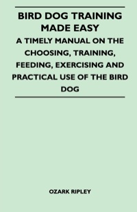 صورة الغلاف: Bird Dog Training Made Easy - A Timely Manual On The Choosing, Training, Feeding, Exercising And Practical Use Of The Bird Dog 9781446517567