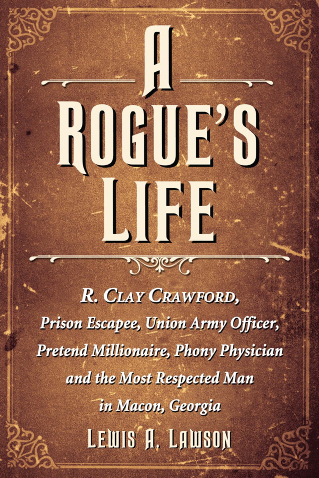 A Rogue’s Life R. Clay Crawford, Prison Escapee, Union Army Officer, Pretend Millionaire, Phony Physician and the Most Respected Man in Macon, Georgia
