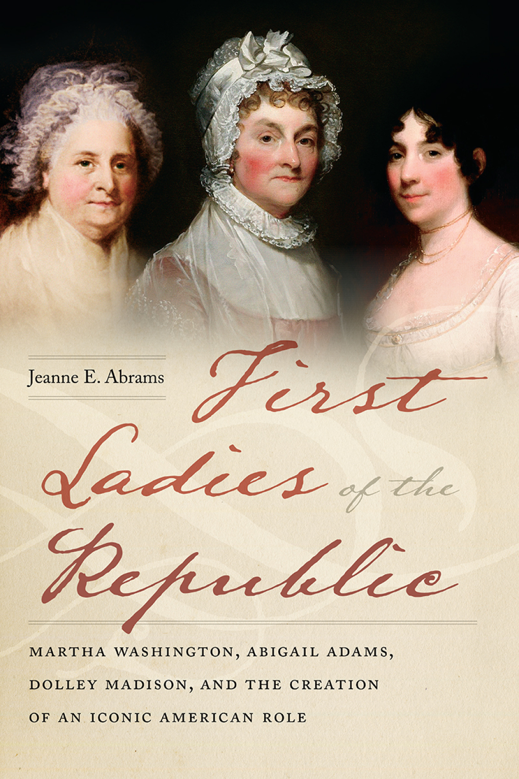 First Ladies of the Republic Martha Washington, Abigail Adams, Dolley Madison, and the Creation of an Iconic American Role