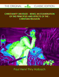 Cover image: Christianity Unveiled - Being An Examination of The Principles And Effects of The - Christian Religion - The Original Classic Edition 9781486437504