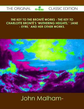 Cover image: The Key to the Brontë Works - The Key to Charlotte Brontë's 'Wuthering Heights,' 'Jane - Eyre,' and her other works. - The Original Classic Edition 9781486438266