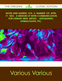 Cover image: Notes and Queries, Vol. V, Number 129, April 17, 1852 - A Medium of Inter-communication for Literary Men, Artists, - Antiquaries, Genealogists, etc. - The Original Classic Edition 9781486490578