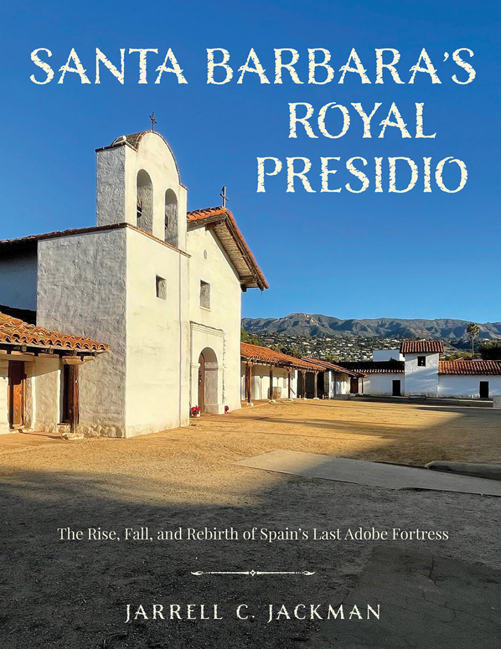Santa Barbara’s Royal Presidio The Rise, Fall, and Rebirth of Spain’s Last Adobe Fortress