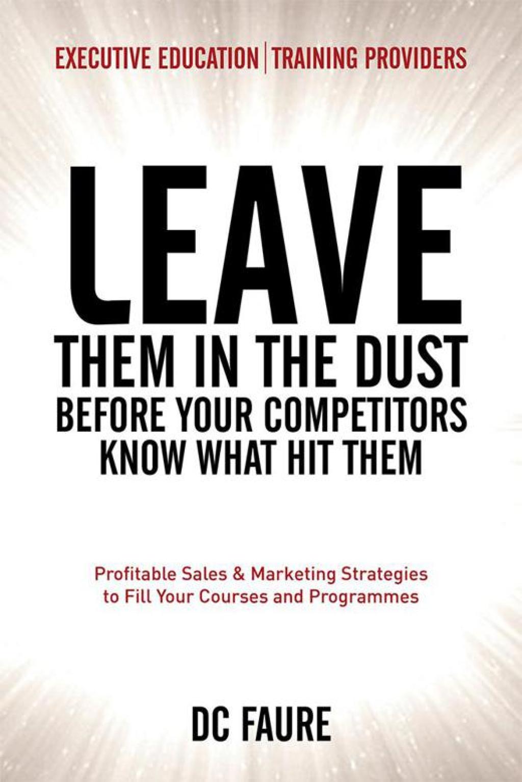 Leave Them in the Dust! How to Out-Sell and Out-Market Every Executive Education or Training Provider That You Compete Against No Matter How Large or Small You Are!