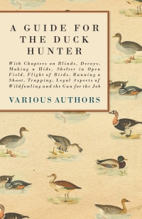 表紙画像: A Guide for the Duck Hunter - With Chapters on Blinds, Decoys, Making a Hide, Shelter in Open Field, Flight of Birds, Running a Shoot, Trapping, Legal Aspects of Wildfowling and the Gun for the Job 9781447432296