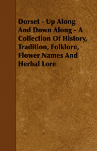 Cover image: Dorset - Up Along And Down Along - A Collection Of History, Tradition, Folklore, Flower Names And Herbal Lore 9781443773348