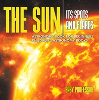 Imagen de portada: The Sun: Its Spots and Flares - Astronomy Book for Beginners | Children's Astronomy Books 9781541913530