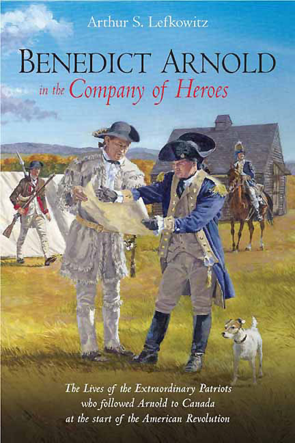 Benedict Arnold in the Company of Heroes The Lives of the Extraordinary Patriots Who Followed Arnold to Canada at the Start of the American Revolution
