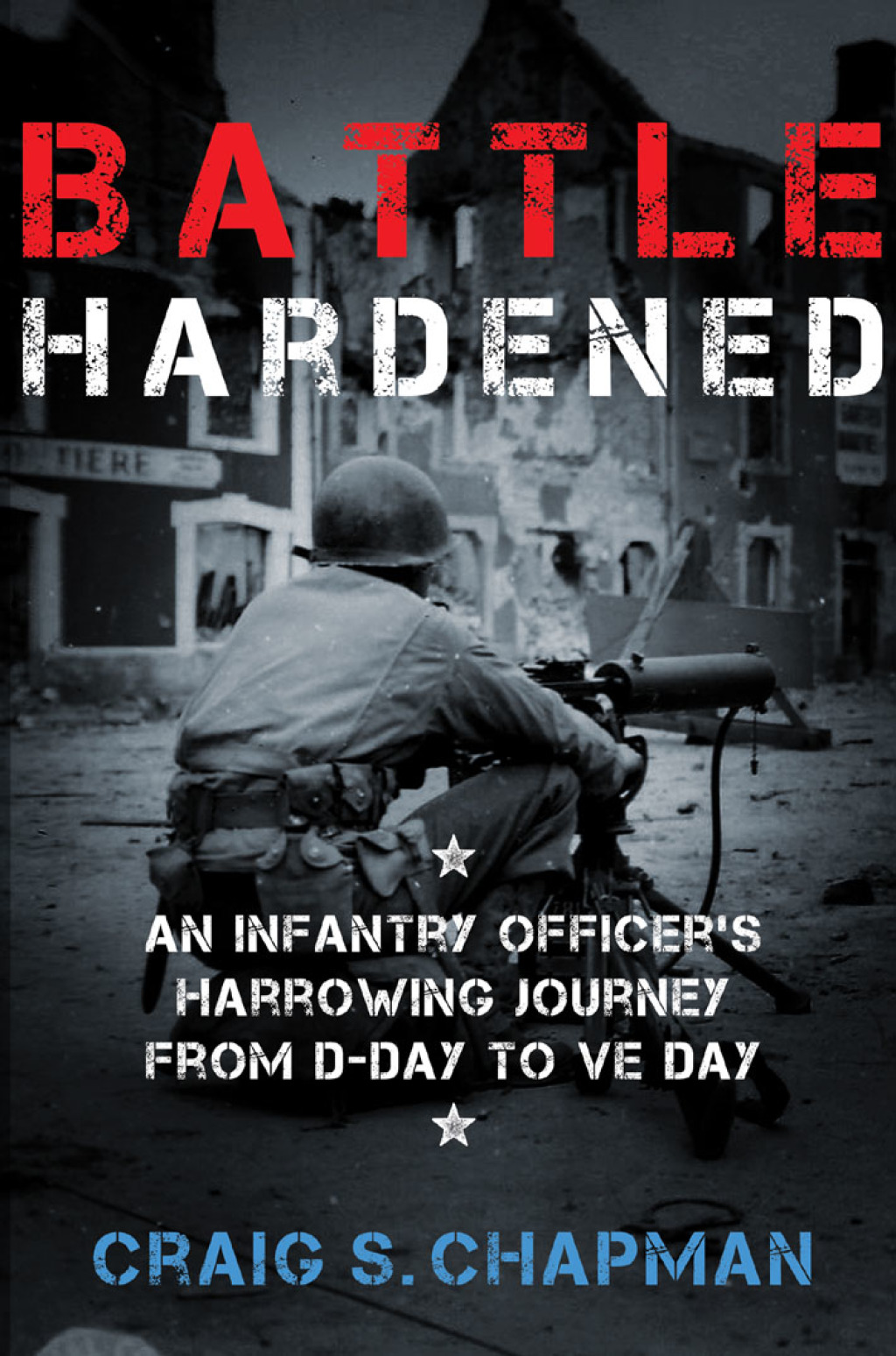 Battle Hardened An Infantry Officer’s Harrowing Journey from D-Day to V-E Day