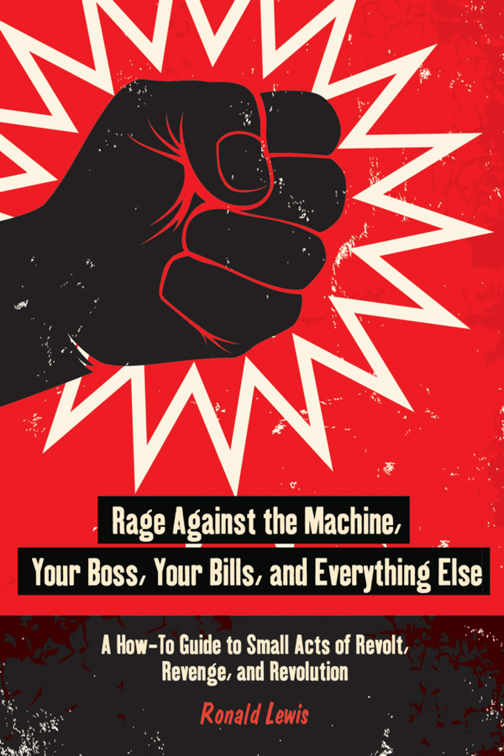 Rage Against the Machine, Your Boss, Your Bills, and Everything Else A How-To Guide to Small Acts of Revolt, Revenge, and Revolution