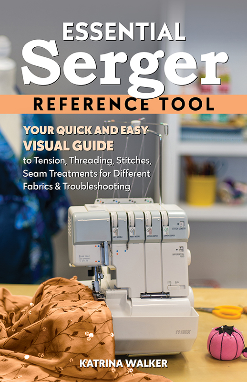 Essential Serger Reference Tool Your Quick and Easy Visual Guide to Tension, Threading, Stitches, Seam Treatments for Different Fabrics & Troubleshooting