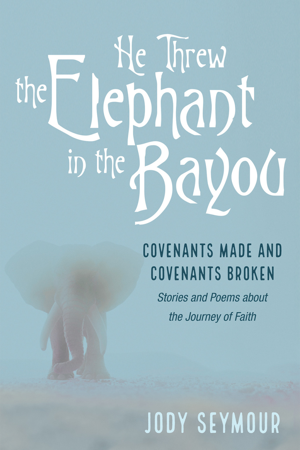He Threw the Elephant in the Bayou Covenants Made and Covenants Broken: Stories and Poems about the Journey of Faith