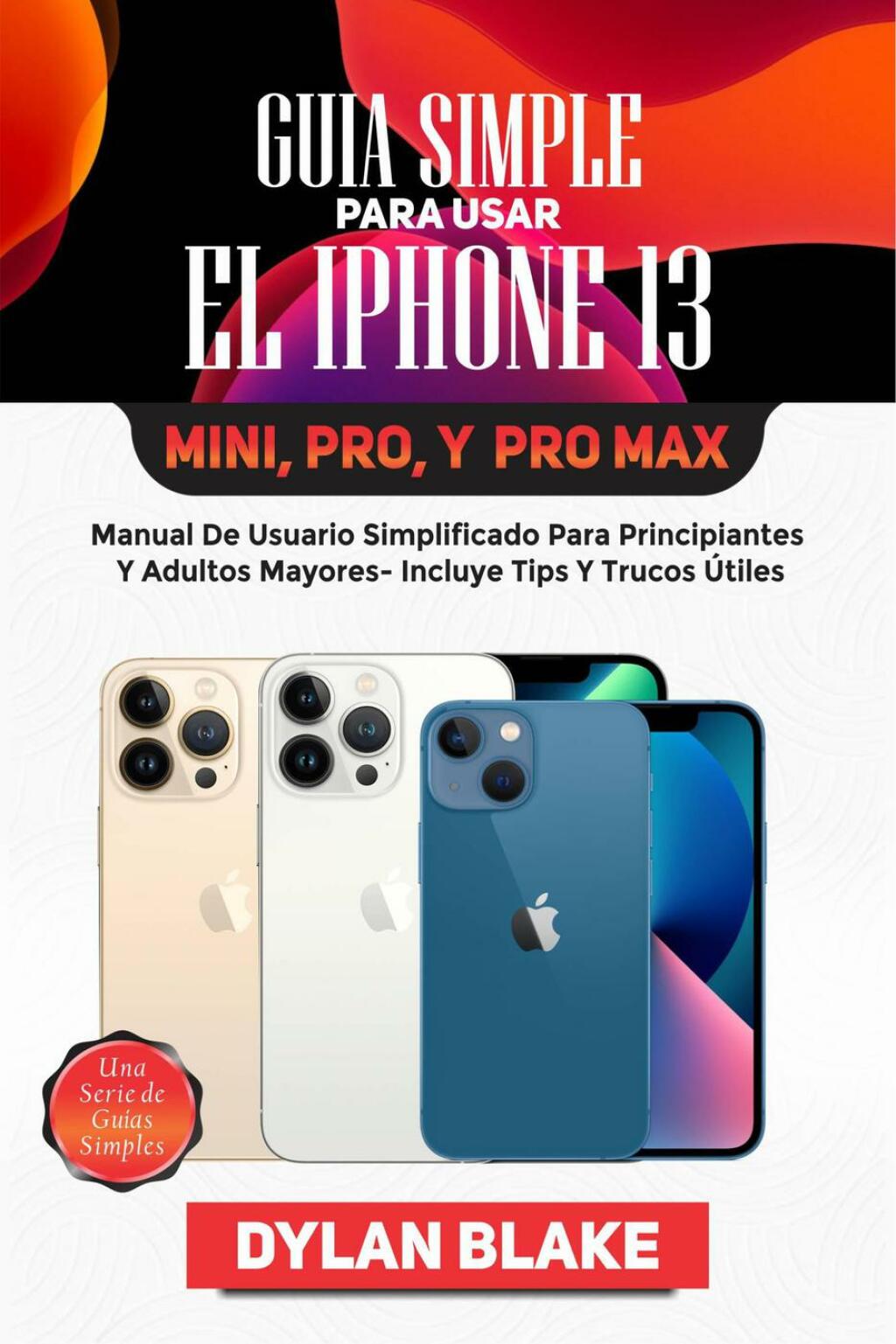 Guía simple para usar el iPhone 13, Mini, Pro, y Pro Max Manual de usuario simplificado para principiantes y adultos mayores- incluye tips y trucos útiles