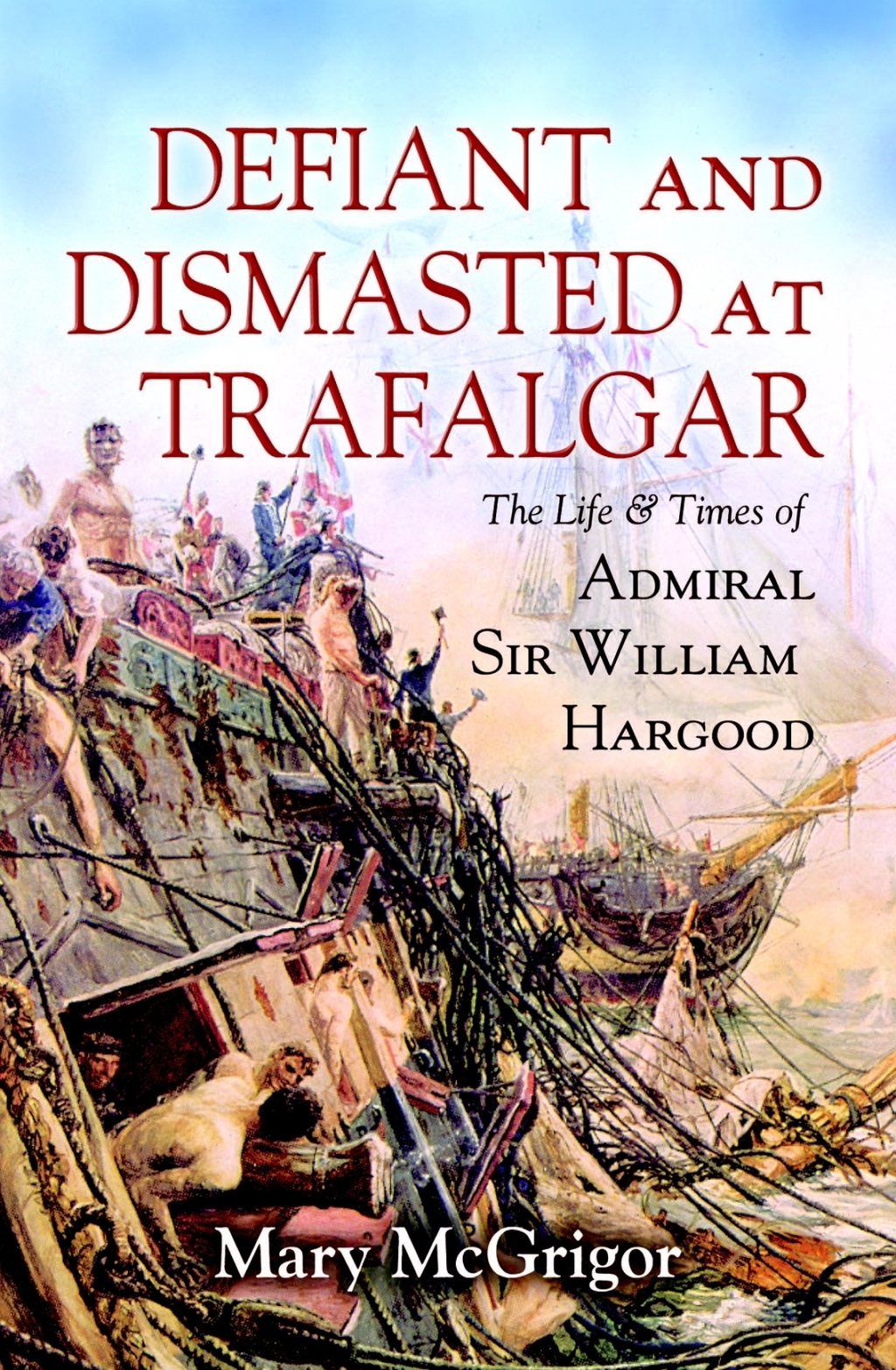 Defiant and Dismasted at Trafalgar The Life & Times of Admiral Sir William Hargood