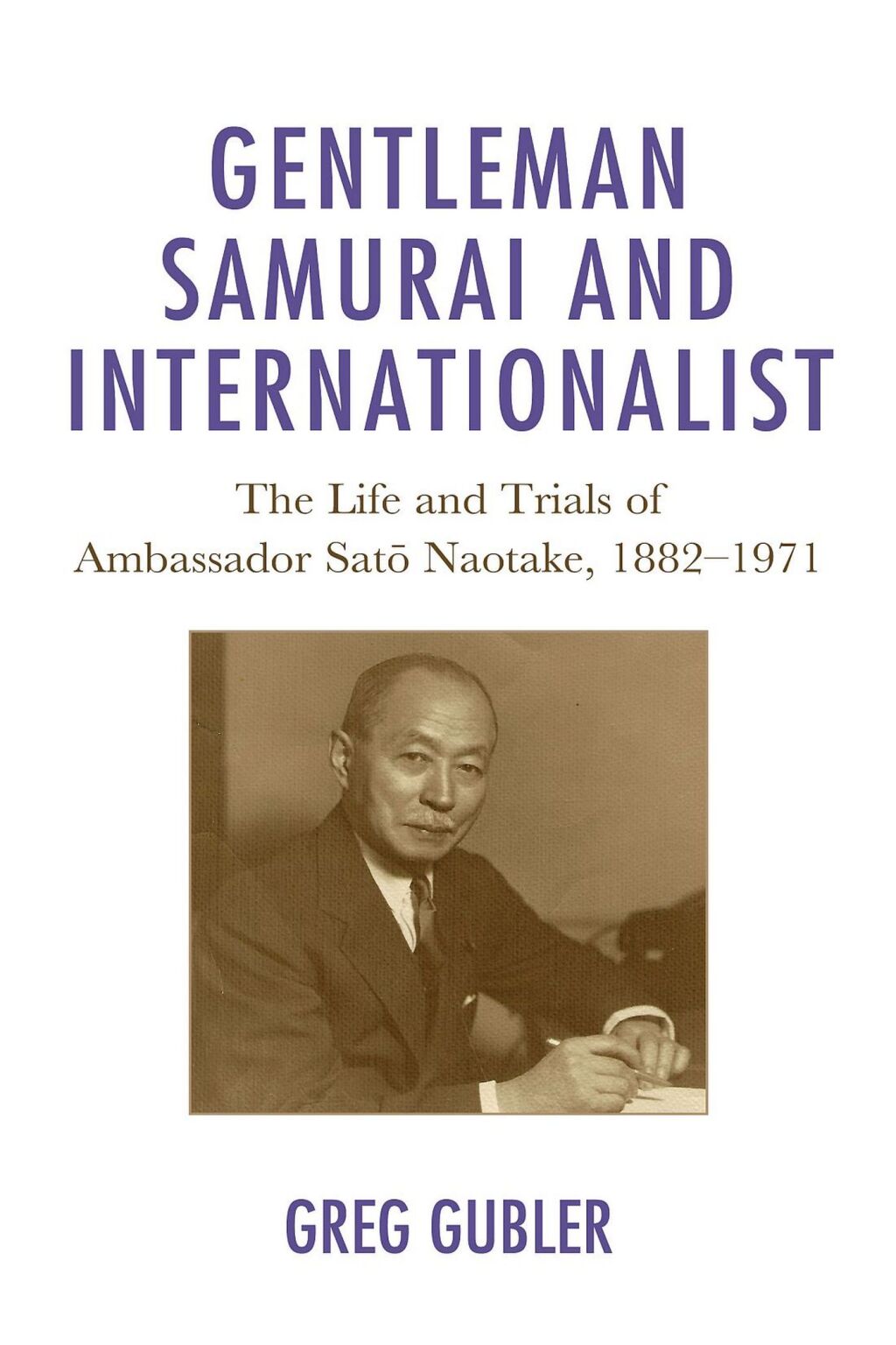 Gentleman Samurai and Internationalist The Life and Trials of Ambassador Sato Naotake, 1882–1971