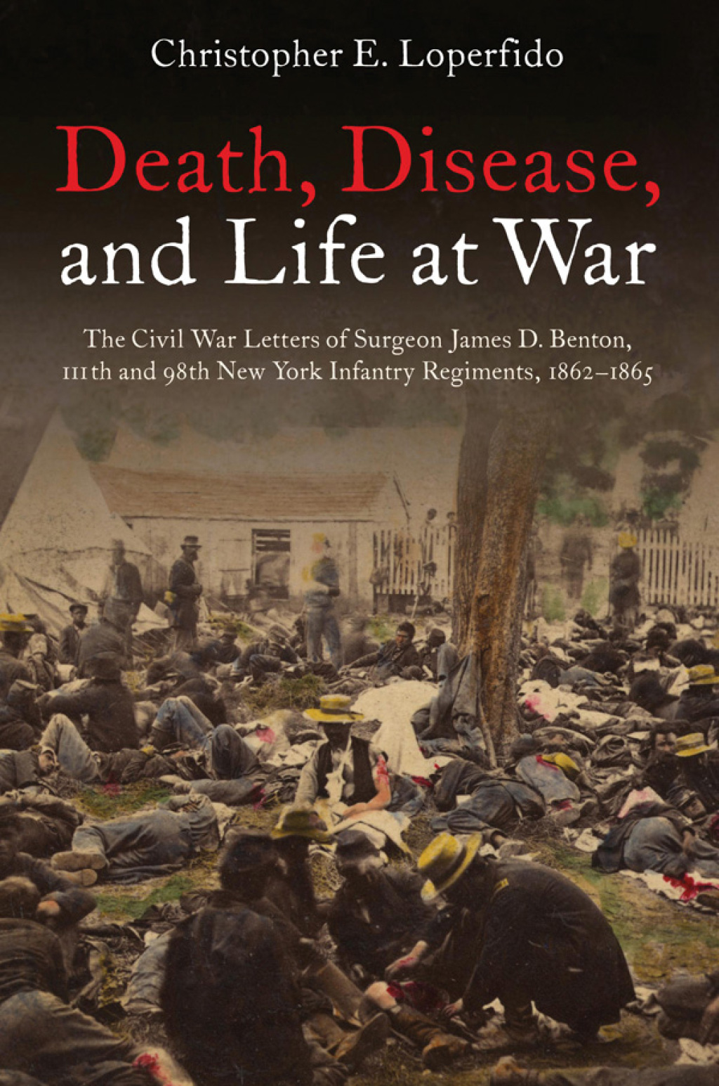 Death, Disease, and Life at War The Civil War Letters of Surgeon James D. Benton, 111th and 98th New York Infantry Regiments, 1862–1865