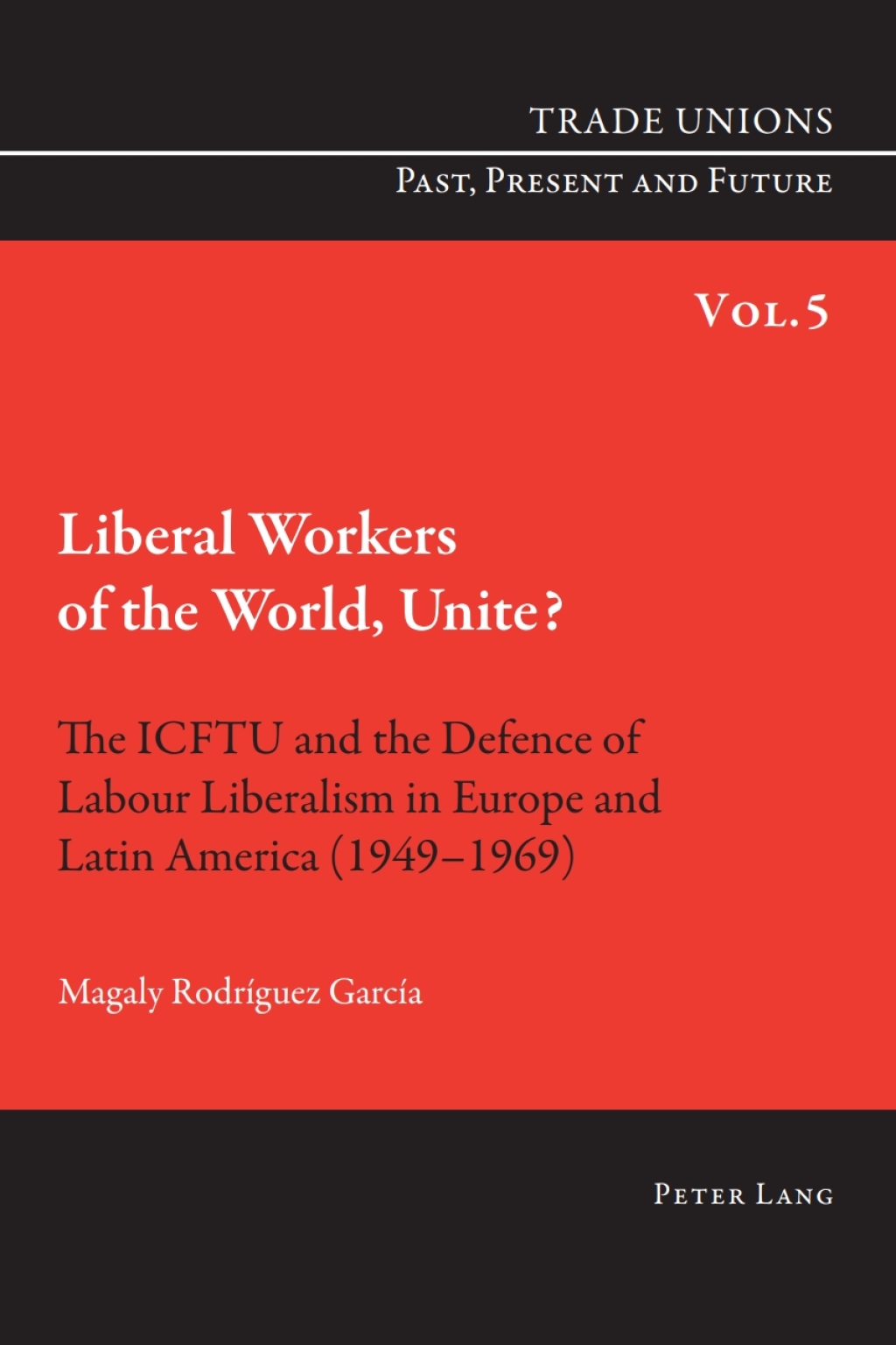 Liberal Workers of the World, Unite? The ICFTU and the Defence of Labour Liberalism in Europe and Latin America (1949-1969) 1st Edition
