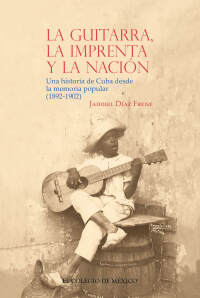 Imagen de portada: La guitarra, la imprenta y la nación. Una historia de Cuba desde la memoria popular (1892-1902) 1st edition 9786075641652