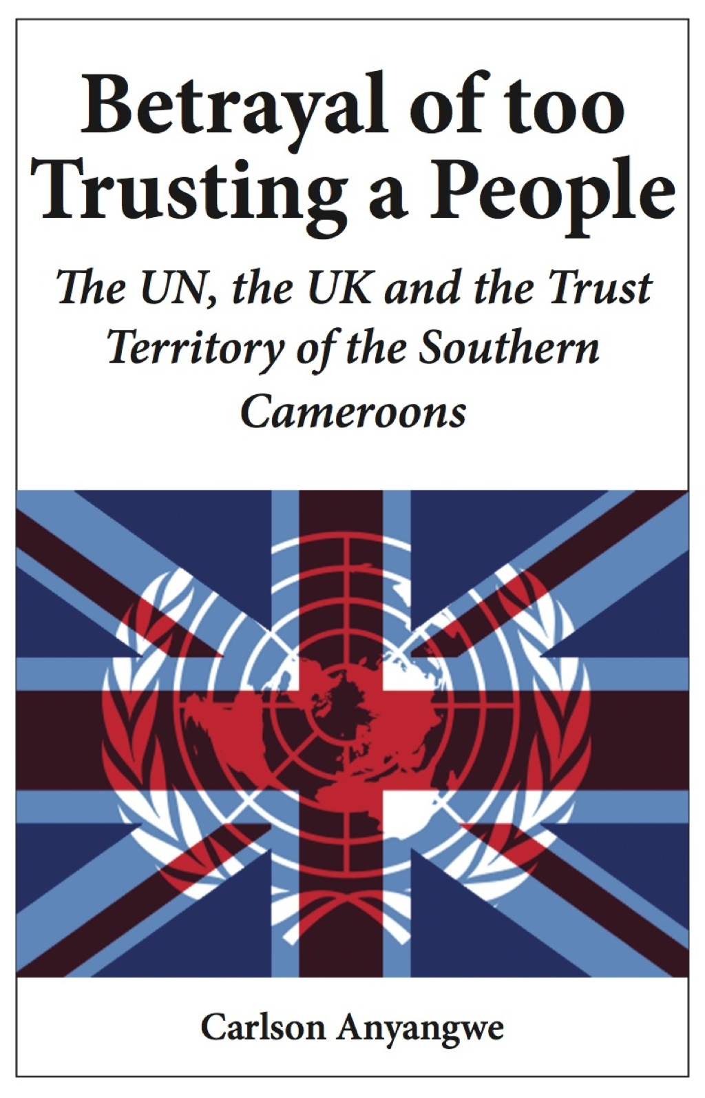 Betrayal of Too Trusting a People The UN, the UK and the Trust Territory of the Southern Cameroons 1st Edition